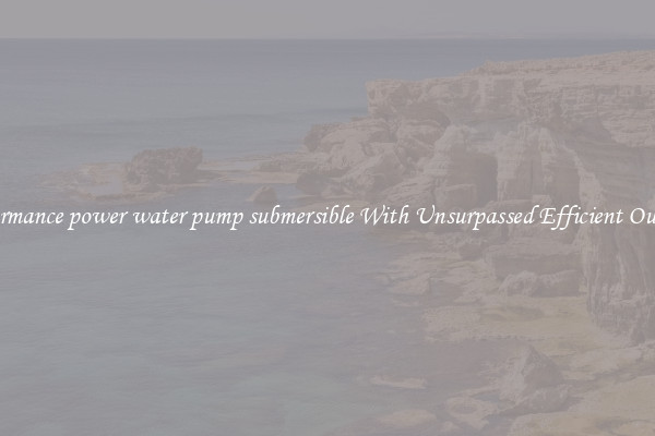 performance power water pump submersible With Unsurpassed Efficient Outputs