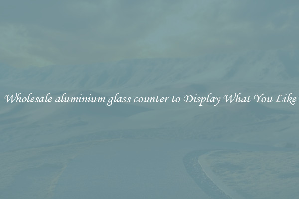 Wholesale aluminium glass counter to Display What You Like