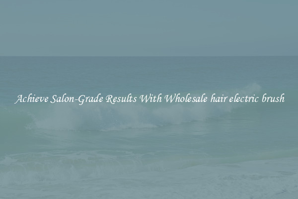 Achieve Salon-Grade Results With Wholesale hair electric brush